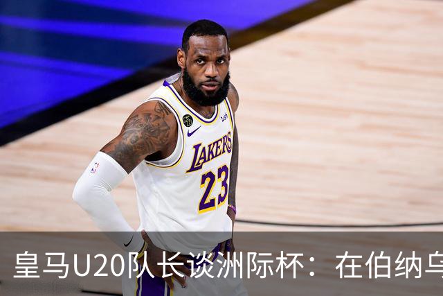 皇马U20队长谈洲际杯：在伯纳乌踢球是巨大荣幸 一直模仿莫德里奇